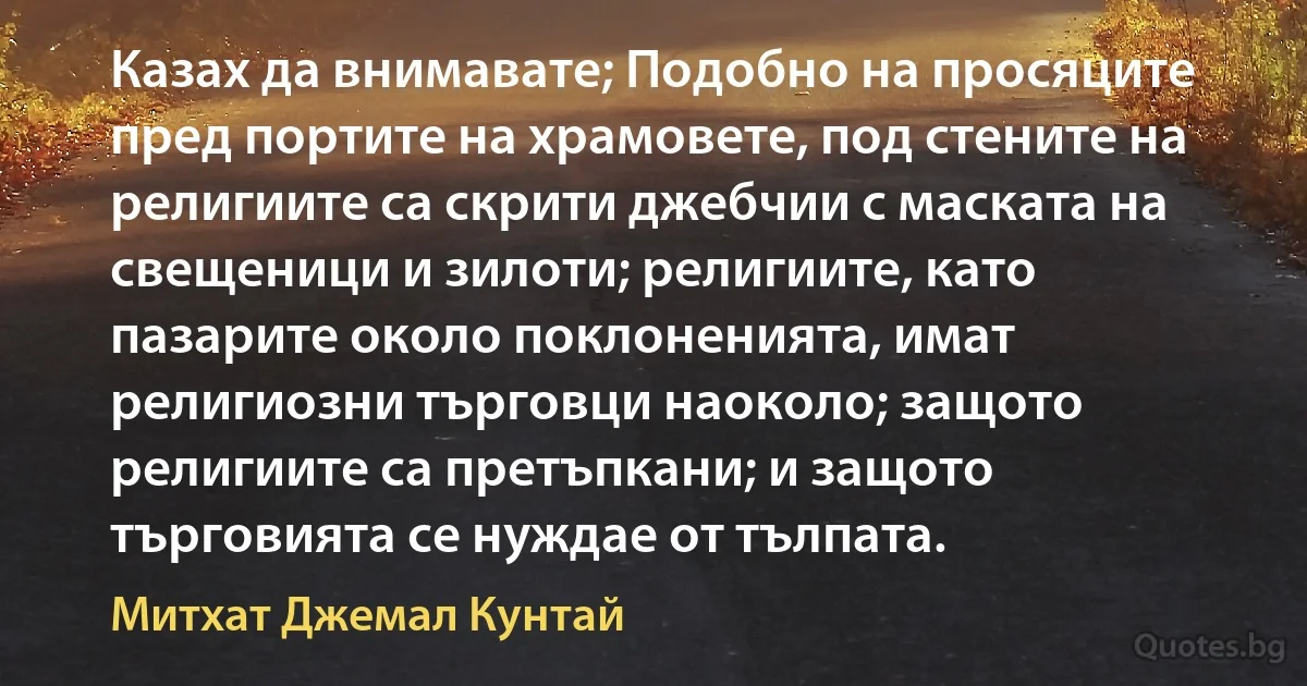 Казах да внимавате; Подобно на просяците пред портите на храмовете, под стените на религиите са скрити джебчии с маската на свещеници и зилоти; религиите, като пазарите около поклоненията, имат религиозни търговци наоколо; защото религиите са претъпкани; и защото търговията се нуждае от тълпата. (Митхат Джемал Кунтай)