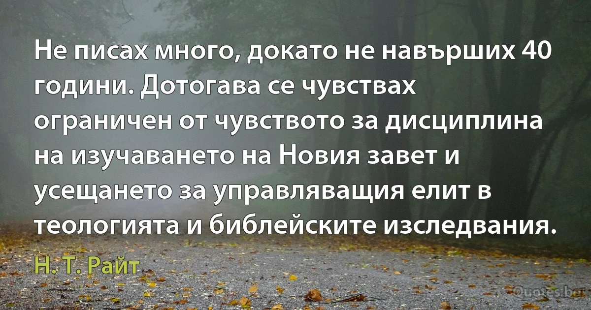 Не писах много, докато не навърших 40 години. Дотогава се чувствах ограничен от чувството за дисциплина на изучаването на Новия завет и усещането за управляващия елит в теологията и библейските изследвания. (Н. Т. Райт)