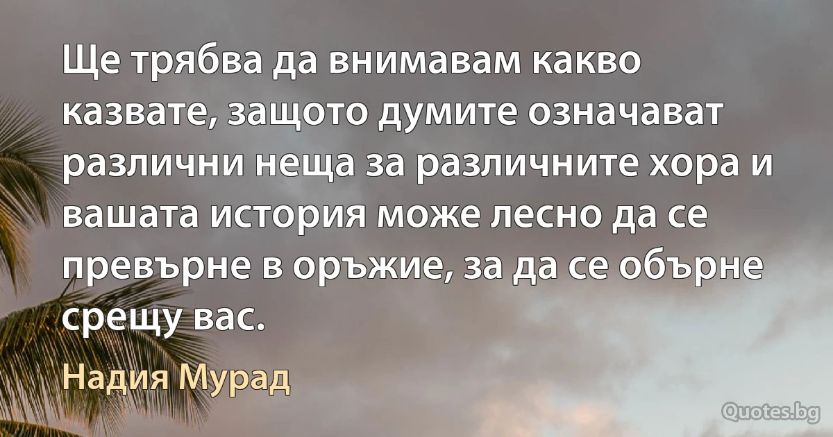 Ще трябва да внимавам какво казвате, защото думите означават различни неща за различните хора и вашата история може лесно да се превърне в оръжие, за да се обърне срещу вас. (Надия Мурад)