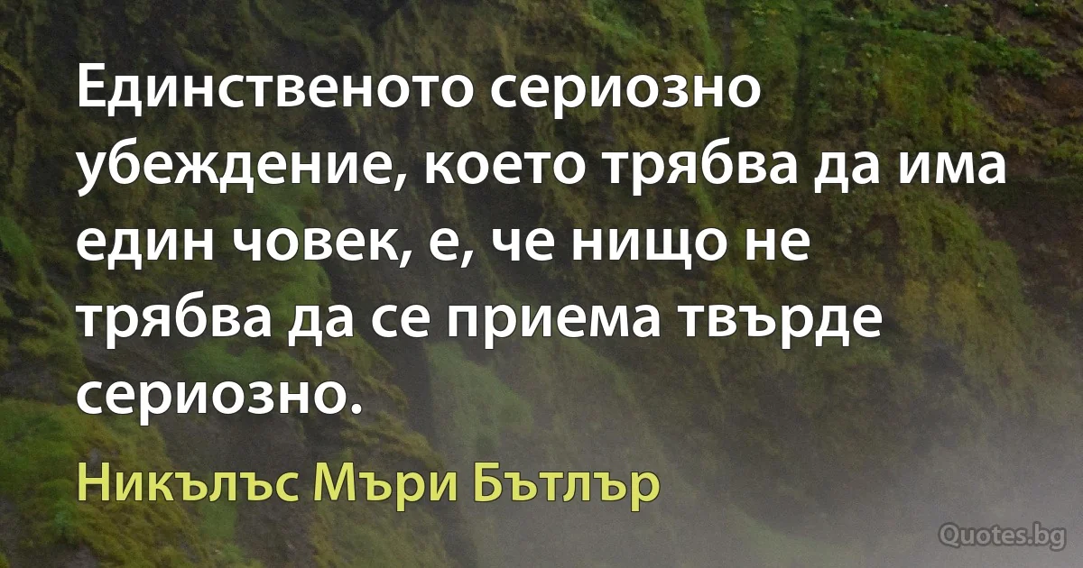 Единственото сериозно убеждение, което трябва да има един човек, е, че нищо не трябва да се приема твърде сериозно. (Никълъс Мъри Бътлър)