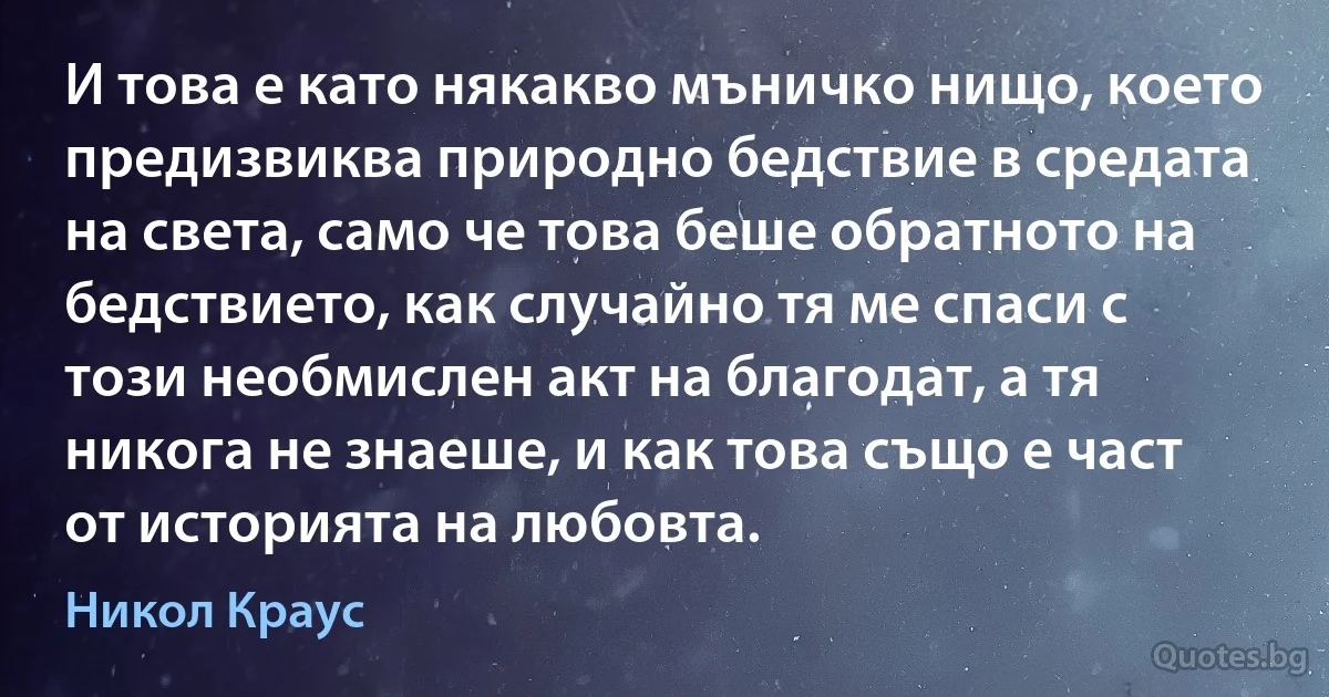 И това е като някакво мъничко нищо, което предизвиква природно бедствие в средата на света, само че това беше обратното на бедствието, как случайно тя ме спаси с този необмислен акт на благодат, а тя никога не знаеше, и как това също е част от историята на любовта. (Никол Краус)