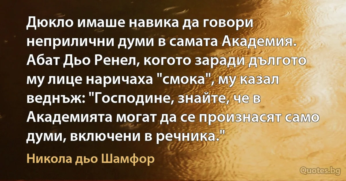 Дюкло имаше навика да говори неприлични думи в самата Академия. Абат Дьо Ренел, когото заради дългото му лице наричаха "смока", му казал веднъж: "Господине, знайте, че в Академията могат да се произнасят само думи, включени в речника." (Никола дьо Шамфор)