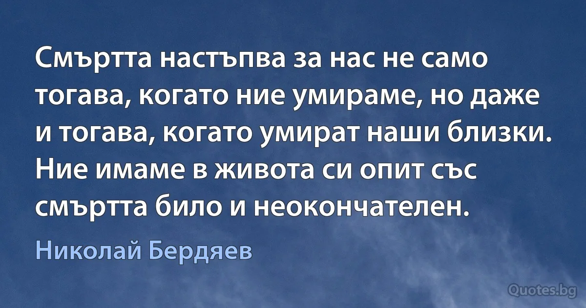 Смъртта настъпва за нас не само тогава, когато ние умираме, но даже и тогава, когато умират наши близки. Ние имаме в живота си опит със смъртта било и неокончателен. (Николай Бердяев)