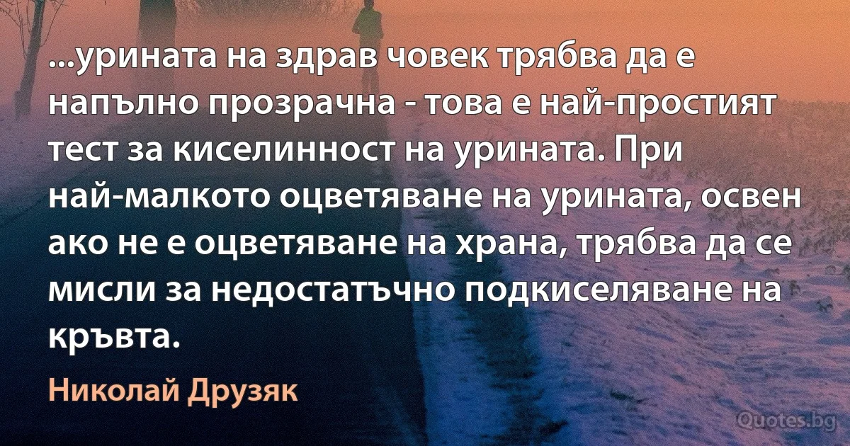 ...урината на здрав човек трябва да е напълно прозрачна - това е най-простият тест за киселинност на урината. При най-малкото оцветяване на урината, освен ако не е оцветяване на храна, трябва да се мисли за недостатъчно подкиселяване на кръвта. (Николай Друзяк)