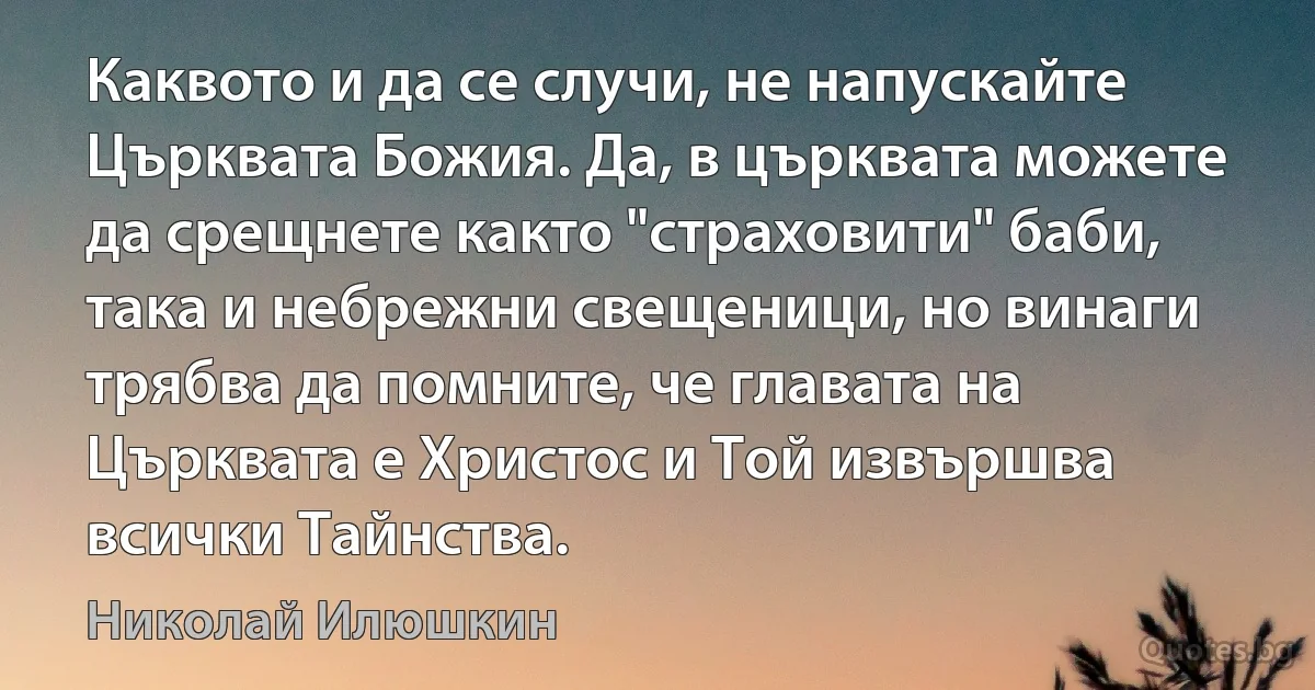 Каквото и да се случи, не напускайте Църквата Божия. Да, в църквата можете да срещнете както "страховити" баби, така и небрежни свещеници, но винаги трябва да помните, че главата на Църквата е Христос и Той извършва всички Тайнства. (Николай Илюшкин)