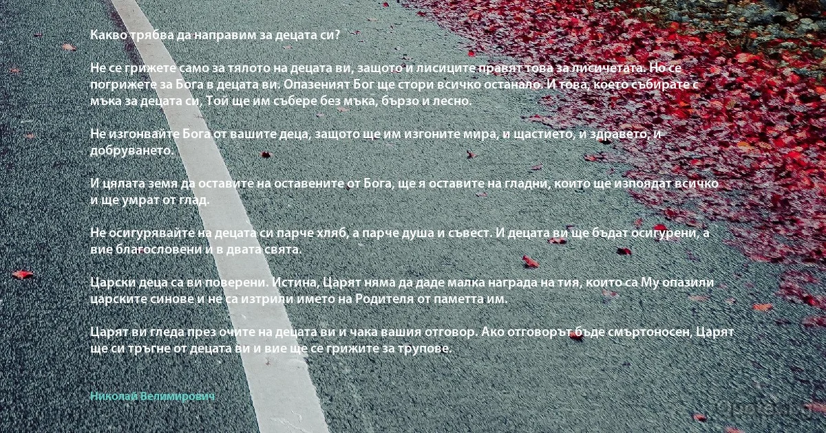 Какво трябва да направим за децата си?

Не се грижете само за тялото на децата ви, защото и лисиците правят това за лисичетата. Но се погрижете за Бога в децата ви. Опазеният Бог ще стори всичко останало. И това, което събирате с мъка за децата си, Той ще им събере без мъка, бързо и лесно.

Не изгонвайте Бога от вашите деца, защото ще им изгоните мира, и щастието, и здравето, и добруването.

И цялата земя да оставите на оставените от Бога, ще я оставите на гладни, които ще изпоядат всичко и ще умрат от глад.

Не осигурявайте на децата си парче хляб, а парче душа и съвест. И децата ви ще бъдат осигурени, а вие благословени и в двата свята.

Царски деца са ви поверени. Истина, Царят няма да даде малка награда на тия, които са Му опазили царските синове и не са изтрили името на Родителя от паметта им.

Царят ви гледа през очите на децата ви и чака вашия отговор. Ако отговорът бъде смъртоносен, Царят ще си тръгне от децата ви и вие ще се грижите за трупове. (Николай Велимирович)