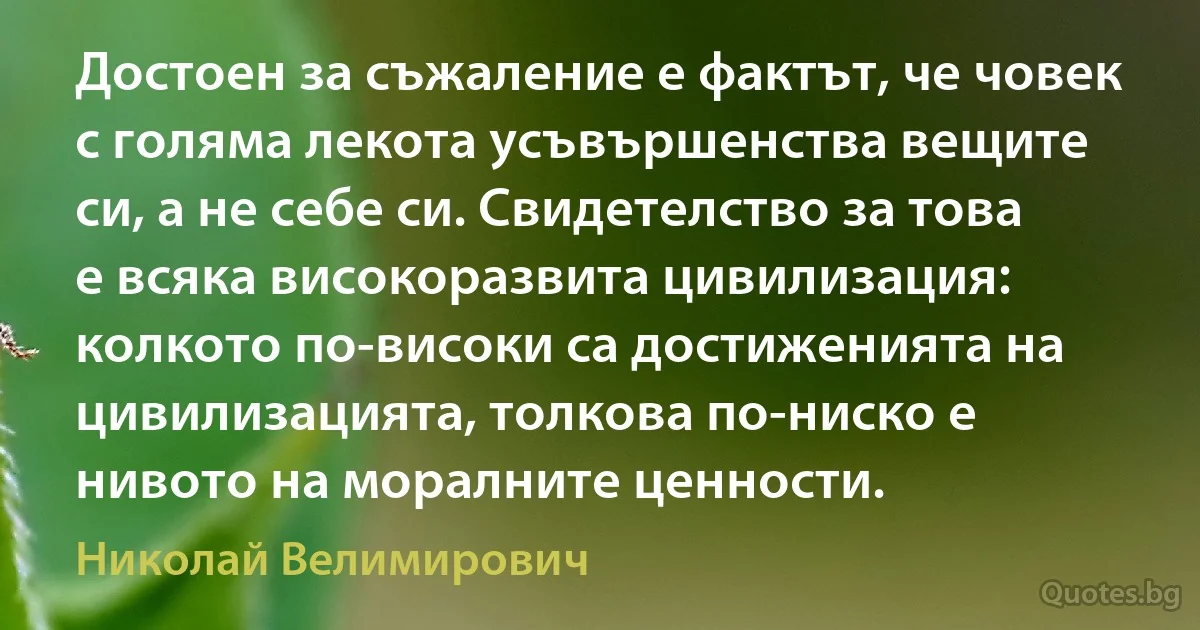 Достоен за съжаление е фактът, че човек с голяма лекота усъвършенства вещите си, а не себе си. Свидетелство за това е всяка високоразвита цивилизация: колкото по-високи са достиженията на цивилизацията, толкова по-ниско е нивото на моралните ценности. (Николай Велимирович)