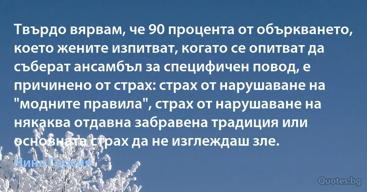 Твърдо вярвам, че 90 процента от объркването, което жените изпитват, когато се опитват да съберат ансамбъл за специфичен повод, е причинено от страх: страх от нарушаване на "модните правила", страх от нарушаване на някаква отдавна забравена традиция или основната страх да не изглеждаш зле. (Нина Гарсия)