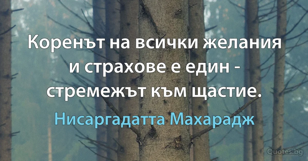 Коренът на всички желания и страхове е един - стремежът към щастие. (Нисаргадатта Махарадж)