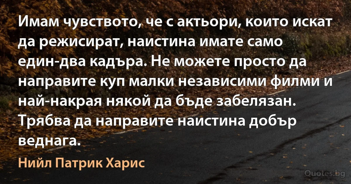 Имам чувството, че с актьори, които искат да режисират, наистина имате само един-два кадъра. Не можете просто да направите куп малки независими филми и най-накрая някой да бъде забелязан. Трябва да направите наистина добър веднага. (Нийл Патрик Харис)