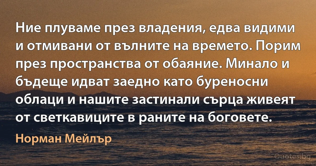 Ние плуваме през владения, едва видими и отмивани от вълните на времето. Порим през пространства от обаяние. Минало и бъдеще идват заедно като буреносни облаци и нашите застинали сърца живеят от светкавиците в раните на боговете. (Норман Мейлър)