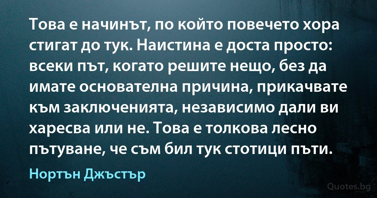 Това е начинът, по който повечето хора стигат до тук. Наистина е доста просто: всеки път, когато решите нещо, без да имате основателна причина, прикачвате към заключенията, независимо дали ви харесва или не. Това е толкова лесно пътуване, че съм бил тук стотици пъти. (Нортън Джъстър)