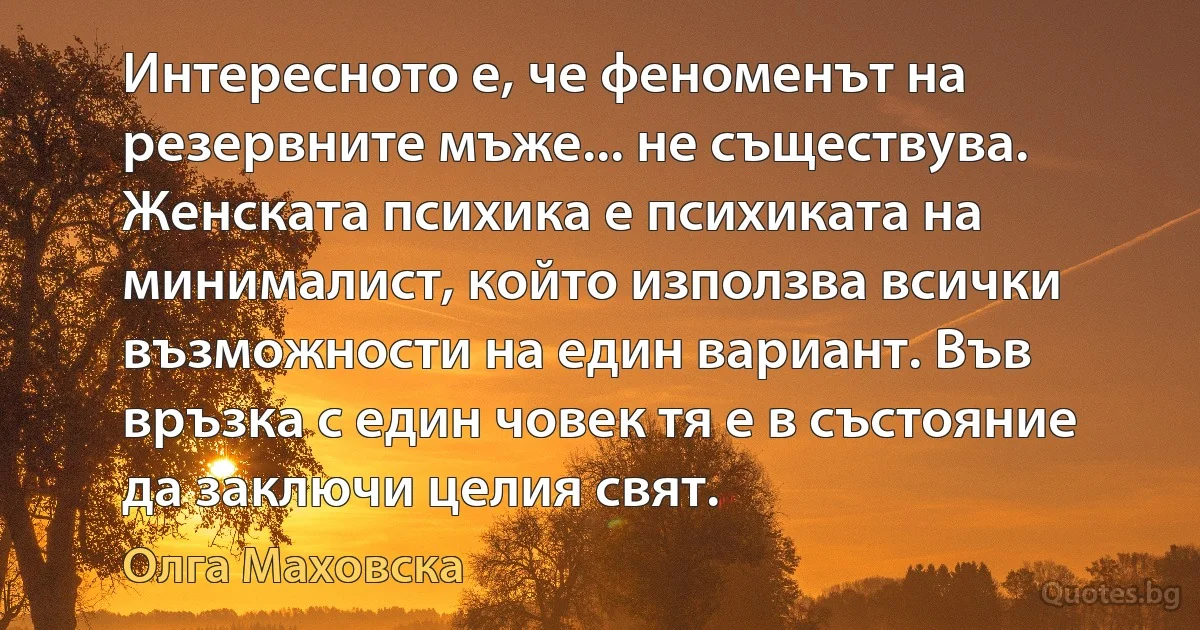 Интересното е, че феноменът на резервните мъже... не съществува. Женската психика е психиката на минималист, който използва всички възможности на един вариант. Във връзка с един човек тя е в състояние да заключи целия свят. (Олга Маховска)