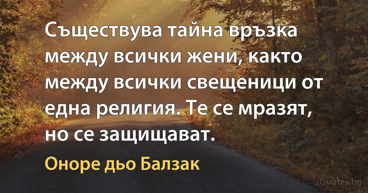 Съществува тайна връзка между всички жени, както между всички свещеници от една религия. Те се мразят, но се защищават. (Оноре дьо Балзак)