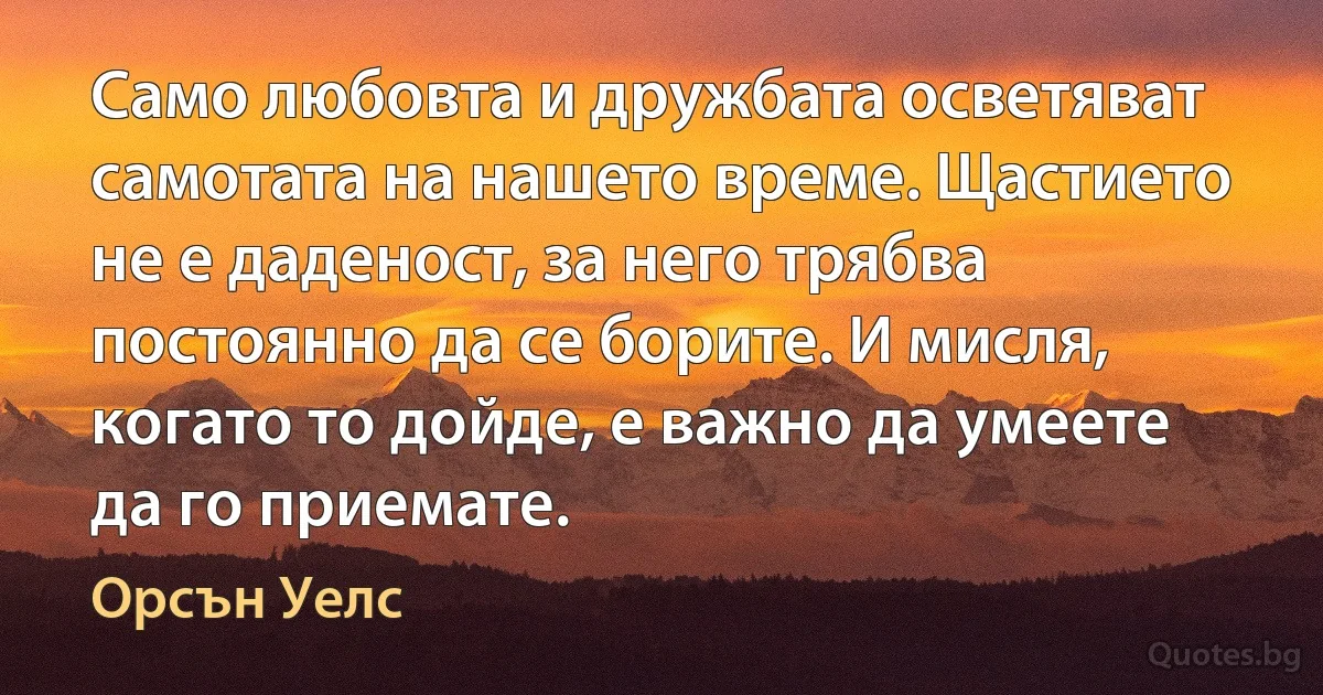 Само любовта и дружбата осветяват самотата на нашето време. Щастието не е даденост, за него трябва постоянно да се борите. И мисля, когато то дойде, е важно да умеете да го приемате. (Орсън Уелс)