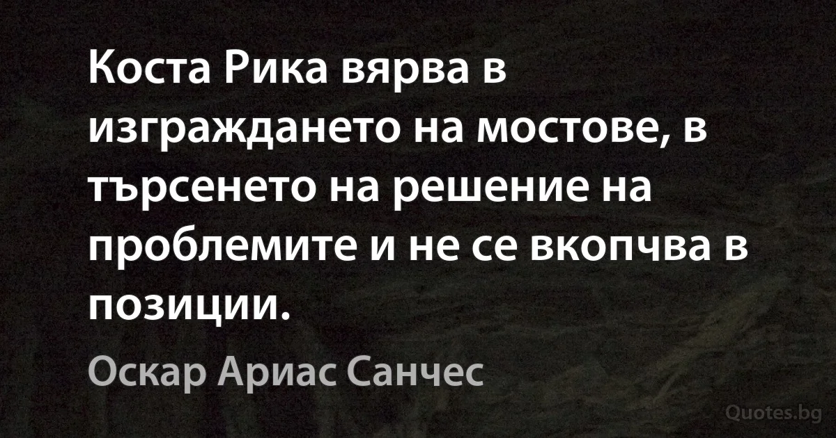 Коста Рика вярва в изграждането на мостове, в търсенето на решение на проблемите и не се вкопчва в позиции. (Оскар Ариас Санчес)