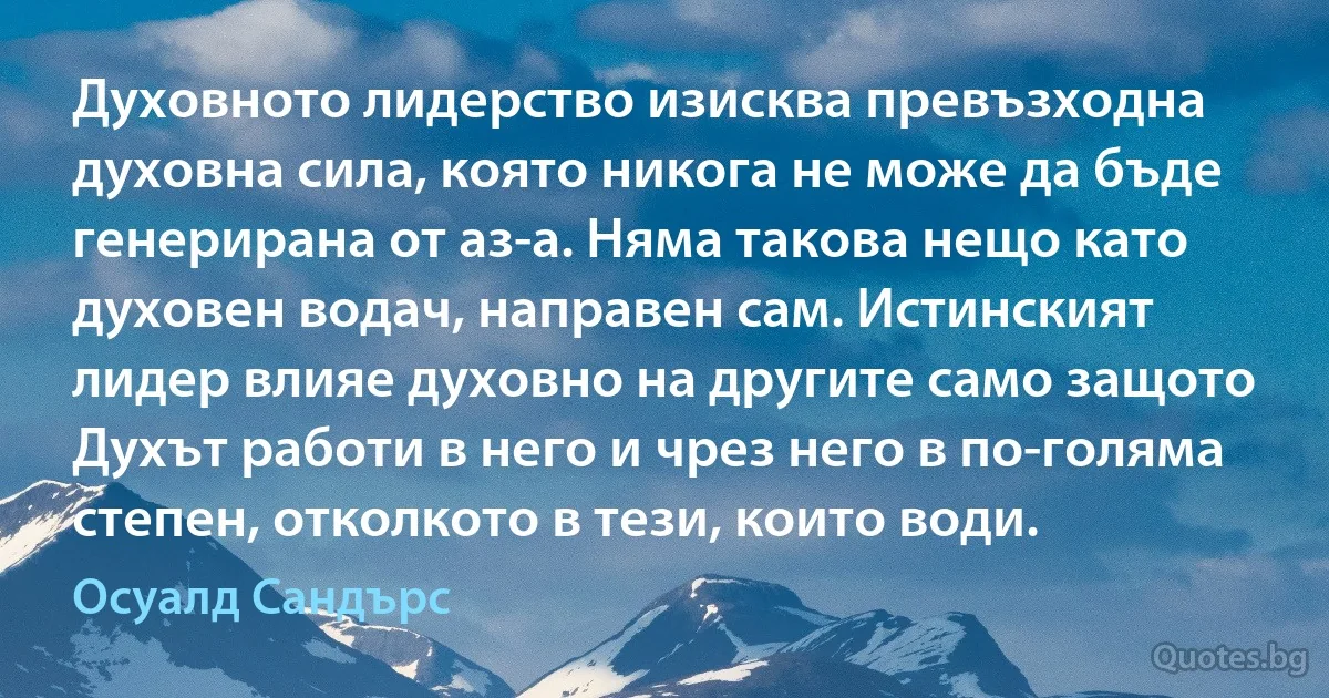 Духовното лидерство изисква превъзходна духовна сила, която никога не може да бъде генерирана от аз-а. Няма такова нещо като духовен водач, направен сам. Истинският лидер влияе духовно на другите само защото Духът работи в него и чрез него в по-голяма степен, отколкото в тези, които води. (Осуалд Сандърс)