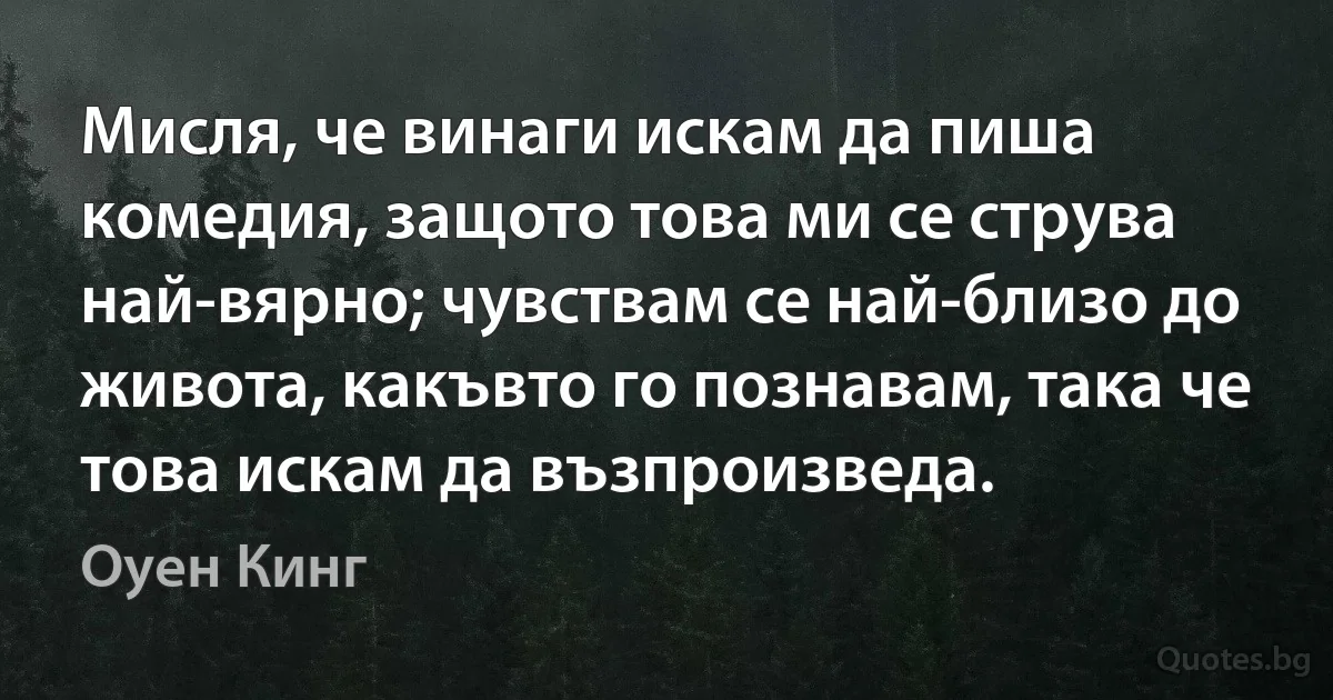 Мисля, че винаги искам да пиша комедия, защото това ми се струва най-вярно; чувствам се най-близо до живота, какъвто го познавам, така че това искам да възпроизведа. (Оуен Кинг)