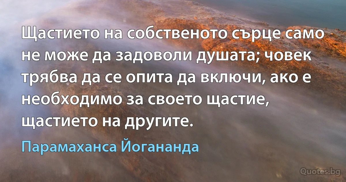 Щастието на собственото сърце само не може да задоволи душата; човек трябва да се опита да включи, ако е необходимо за своето щастие, щастието на другите. (Парамаханса Йогананда)