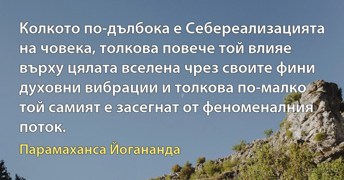 Колкото по-дълбока е Себереализацията на човека, толкова повече той влияе върху цялата вселена чрез своите фини духовни вибрации и толкова по-малко той самият е засегнат от феноменалния поток. (Парамаханса Йогананда)