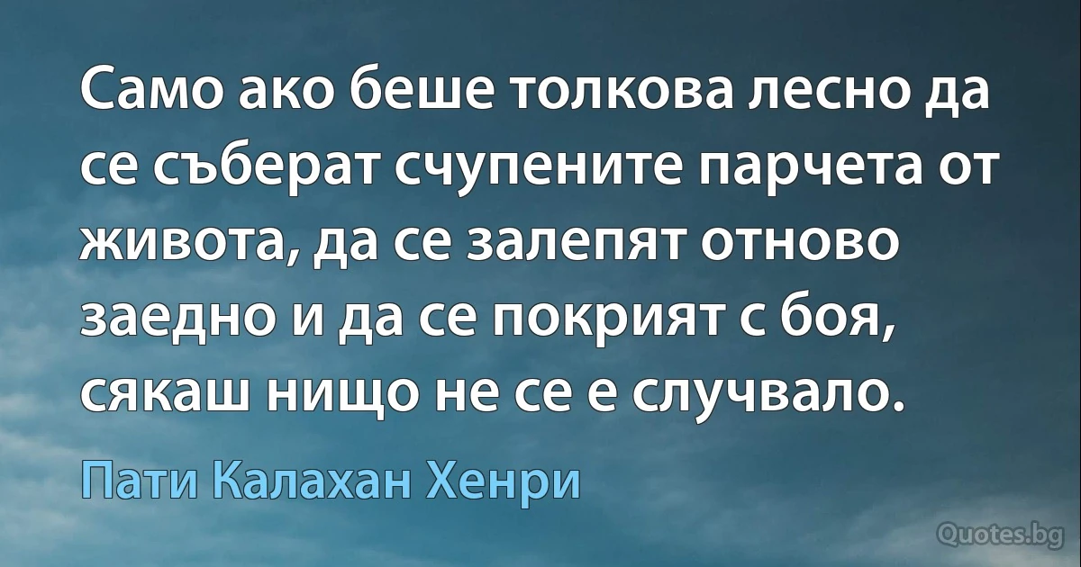 Само ако беше толкова лесно да се съберат счупените парчета от живота, да се залепят отново заедно и да се покрият с боя, сякаш нищо не се е случвало. (Пати Калахан Хенри)