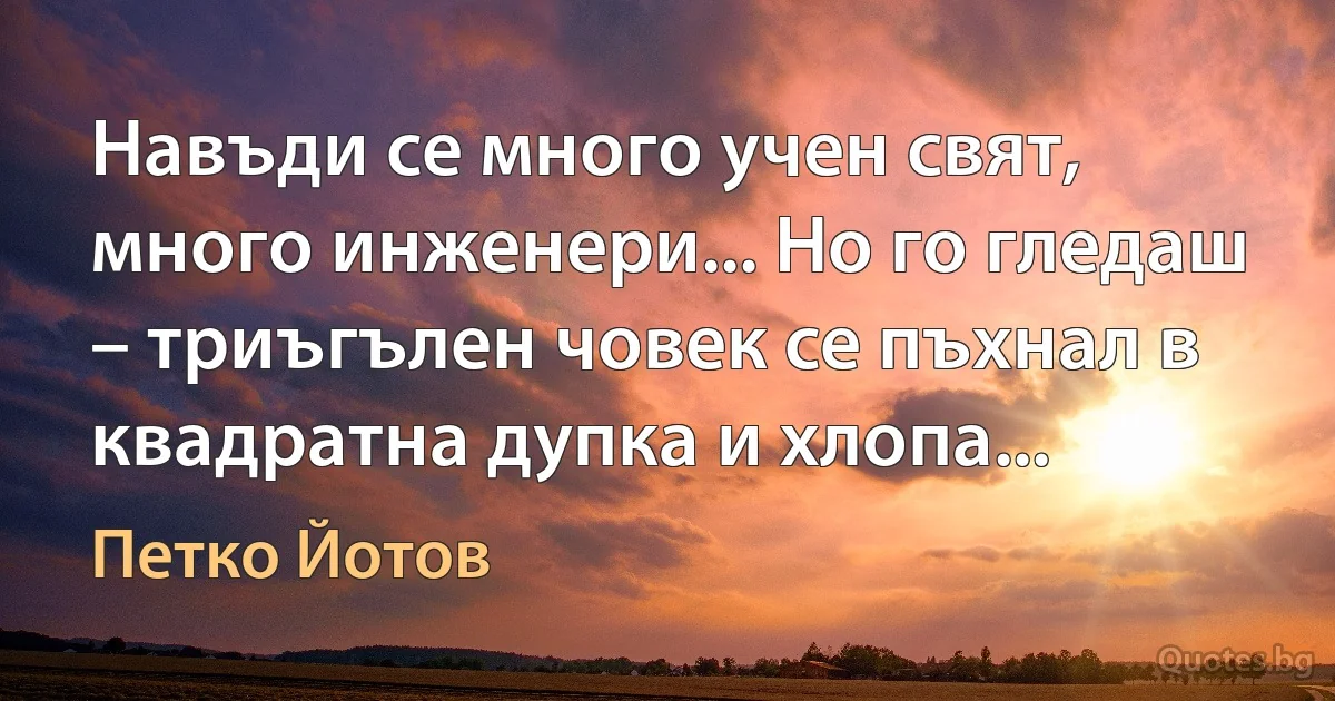 Навъди се много учен свят, много инженери... Но го гледаш – триъгълен човек се пъхнал в квадратна дупка и хлопа... (Петко Йотов)