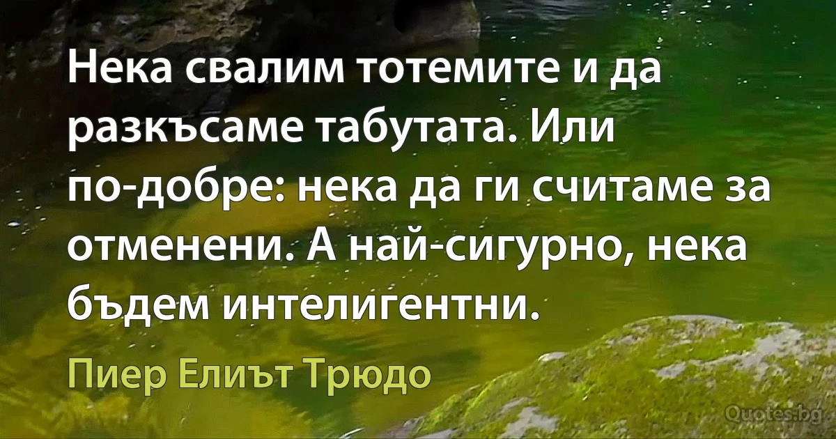 Нека свалим тотемите и да разкъсаме табутата. Или по-добре: нека да ги считаме за отменени. А най-сигурно, нека бъдем интелигентни. (Пиер Елиът Трюдо)