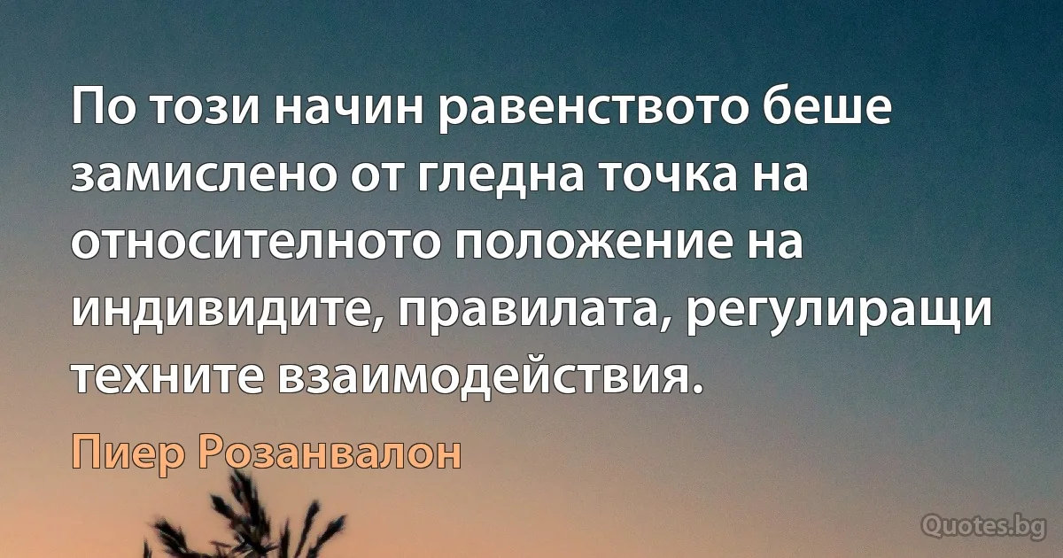 По този начин равенството беше замислено от гледна точка на относителното положение на индивидите, правилата, регулиращи техните взаимодействия. (Пиер Розанвалон)