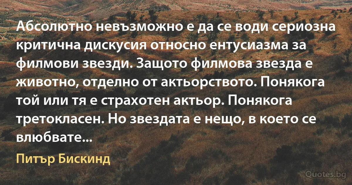 Абсолютно невъзможно е да се води сериозна критична дискусия относно ентусиазма за филмови звезди. Защото филмова звезда е животно, отделно от актьорството. Понякога той или тя е страхотен актьор. Понякога третокласен. Но звездата е нещо, в което се влюбвате... (Питър Бискинд)