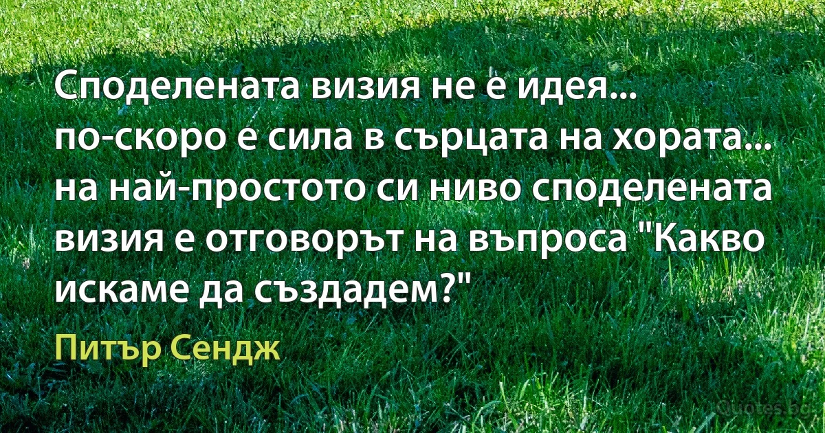 Споделената визия не е идея... по-скоро е сила в сърцата на хората... на най-простото си ниво споделената визия е отговорът на въпроса "Какво искаме да създадем?" (Питър Сендж)