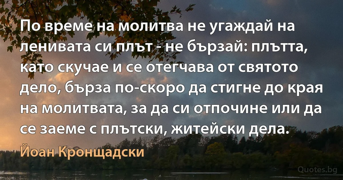 По време на молитва не угаждай на ленивата си плът - не бързай: плътта, като скучае и се отегчава от святото дело, бърза по-скоро да стигне до края на молитвата, за да си отпочине или да се заеме с плътски, житейски дела. (Йоан Кронщадски)