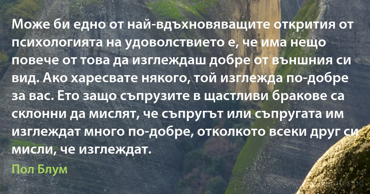 Може би едно от най-вдъхновяващите открития от психологията на удоволствието е, че има нещо повече от това да изглеждаш добре от външния си вид. Ако харесвате някого, той изглежда по-добре за вас. Ето защо съпрузите в щастливи бракове са склонни да мислят, че съпругът или съпругата им изглеждат много по-добре, отколкото всеки друг си мисли, че изглеждат. (Пол Блум)