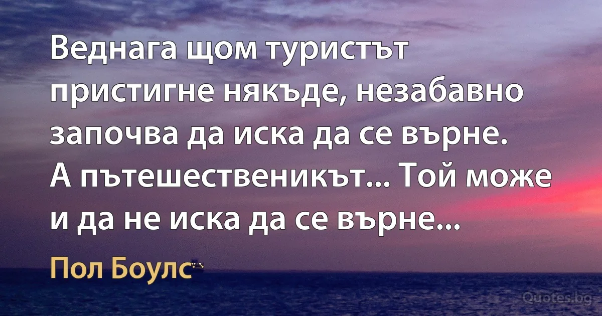 Веднага щом туристът пристигне някъде, незабавно започва да иска да се върне. А пътешественикът... Той може и да не иска да се върне... (Пол Боулс)