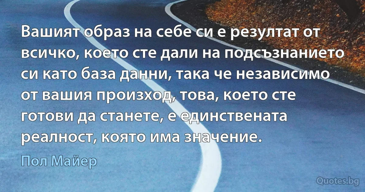 Вашият образ на себе си е резултат от всичко, което сте дали на подсъзнанието си като база данни, така че независимо от вашия произход, това, което сте готови да станете, е единствената реалност, която има значение. (Пол Майер)