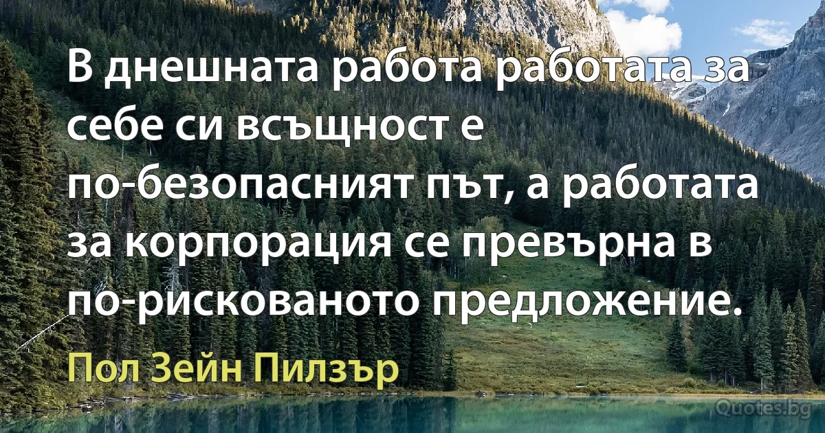 В днешната работа работата за себе си всъщност е по-безопасният път, а работата за корпорация се превърна в по-рискованото предложение. (Пол Зейн Пилзър)