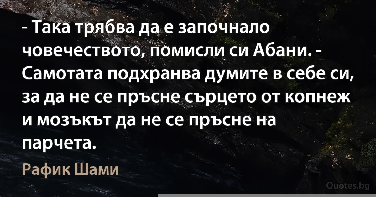 - Така трябва да е започнало човечеството, помисли си Абани. - Самотата подхранва думите в себе си, за да не се пръсне сърцето от копнеж и мозъкът да не се пръсне на парчета. (Рафик Шами)