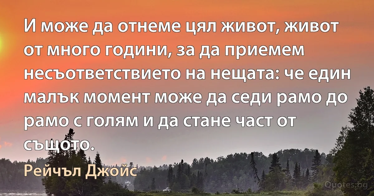 И може да отнеме цял живот, живот от много години, за да приемем несъответствието на нещата: че един малък момент може да седи рамо до рамо с голям и да стане част от същото. (Рейчъл Джойс)