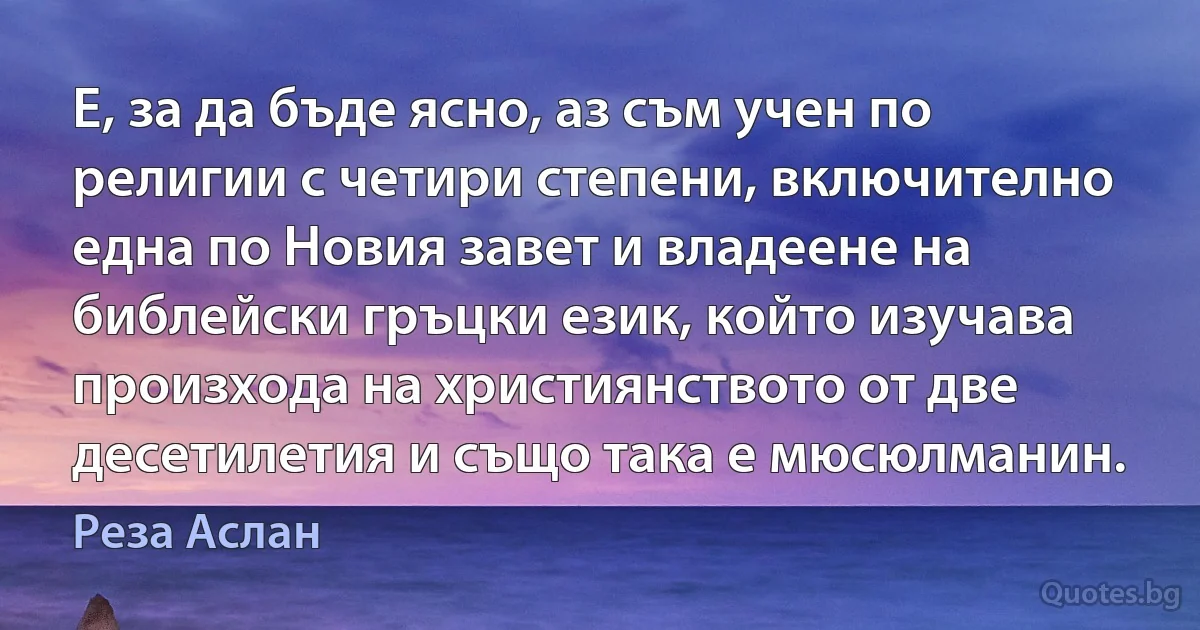 Е, за да бъде ясно, аз съм учен по религии с четири степени, включително една по Новия завет и владеене на библейски гръцки език, който изучава произхода на християнството от две десетилетия и също така е мюсюлманин. (Реза Аслан)