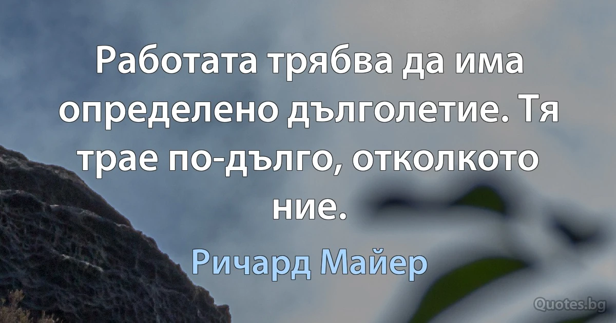 Работата трябва да има определено дълголетие. Тя трае по-дълго, отколкото ние. (Ричард Майер)