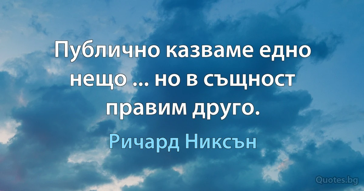 Публично казваме едно нещо ... но в същност правим друго. (Ричард Никсън)