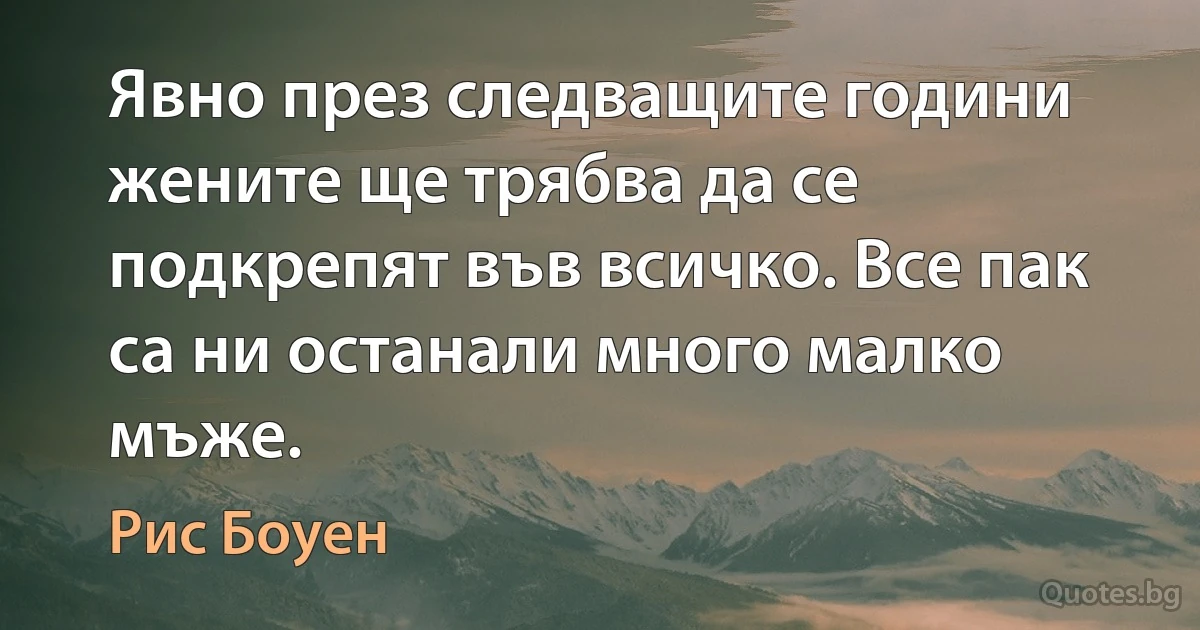 Явно през следващите години жените ще трябва да се подкрепят във всичко. Все пак са ни останали много малко мъже. (Рис Боуен)