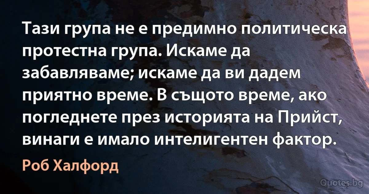 Тази група не е предимно политическа протестна група. Искаме да забавляваме; искаме да ви дадем приятно време. В същото време, ако погледнете през историята на Прийст, винаги е имало интелигентен фактор. (Роб Халфорд)