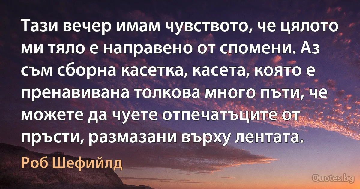 Тази вечер имам чувството, че цялото ми тяло е направено от спомени. Аз съм сборна касетка, касета, която е пренавивана толкова много пъти, че можете да чуете отпечатъците от пръсти, размазани върху лентата. (Роб Шефийлд)