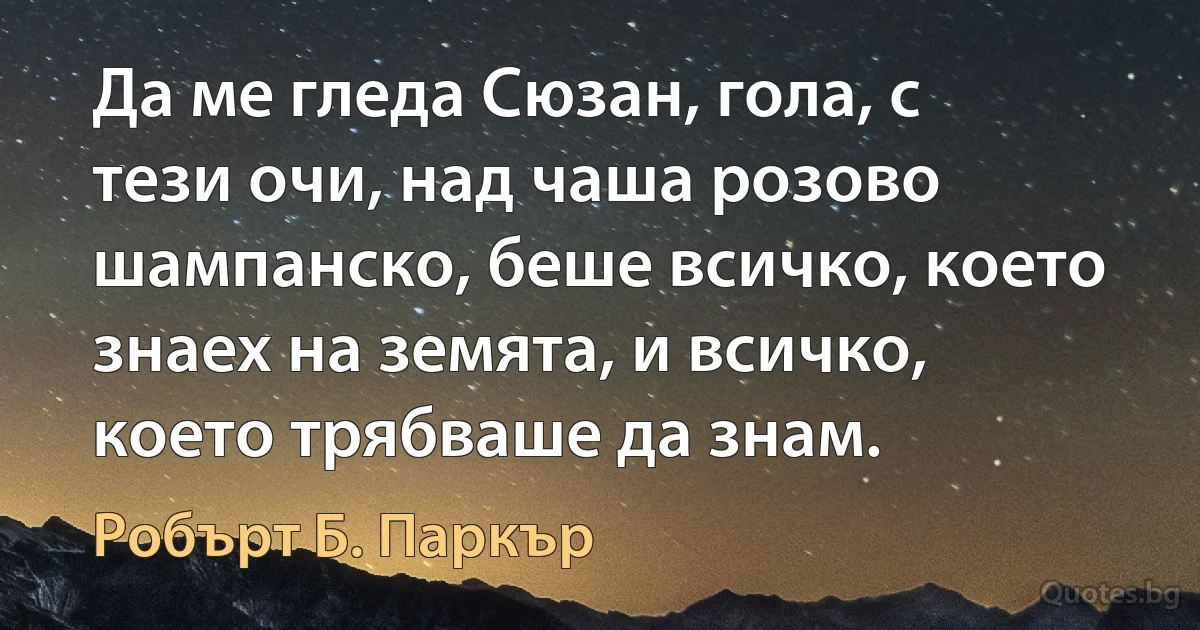 Да ме гледа Сюзан, гола, с тези очи, над чаша розово шампанско, беше всичко, което знаех на земята, и всичко, което трябваше да знам. (Робърт Б. Паркър)