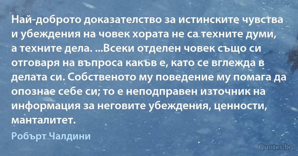 Най-доброто доказателство за истинските чувства и убеждения на човек хората не са техните думи, а техните дела. ...Всеки отделен човек също си отговаря на въпроса какъв е, като се вглежда в делата си. Собственото му поведение му помага да опознае себе си; то е неподправен източник на информация за неговите убеждения, ценности, манталитет. (Робърт Чалдини)