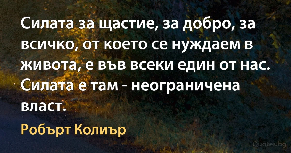 Силата за щастие, за добро, за всичко, от което се нуждаем в живота, е във всеки един от нас. Силата е там - неограничена власт. (Робърт Колиър)