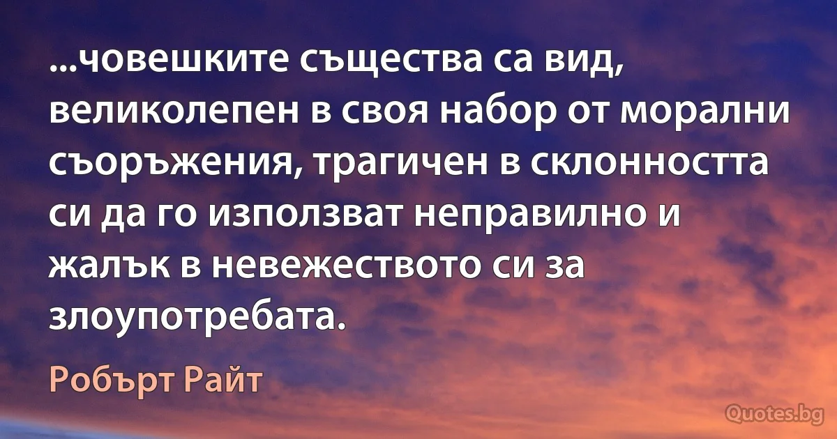 ...човешките същества са вид, великолепен в своя набор от морални съоръжения, трагичен в склонността си да го използват неправилно и жалък в невежеството си за злоупотребата. (Робърт Райт)