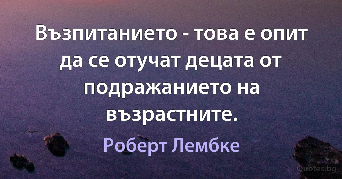 Възпитанието - това е опит да се отучат децата от подражанието на възрастните. (Роберт Лембке)