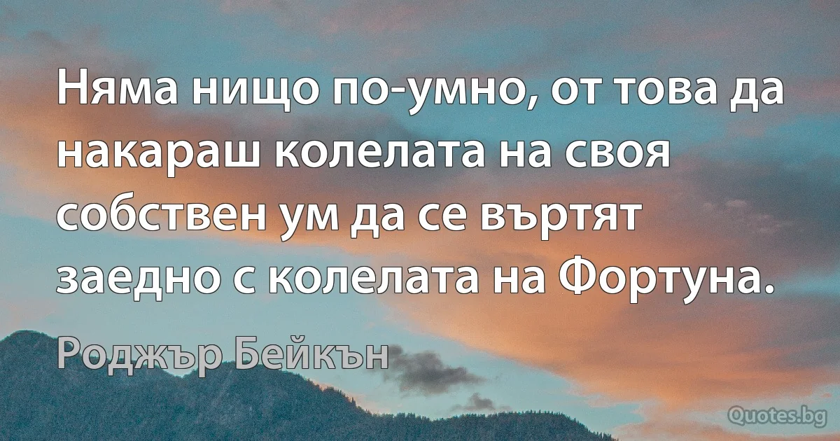 Няма нищо по-умно, от това да накараш колелата на своя собствен ум да се въртят заедно с колелата на Фортуна. (Роджър Бейкън)