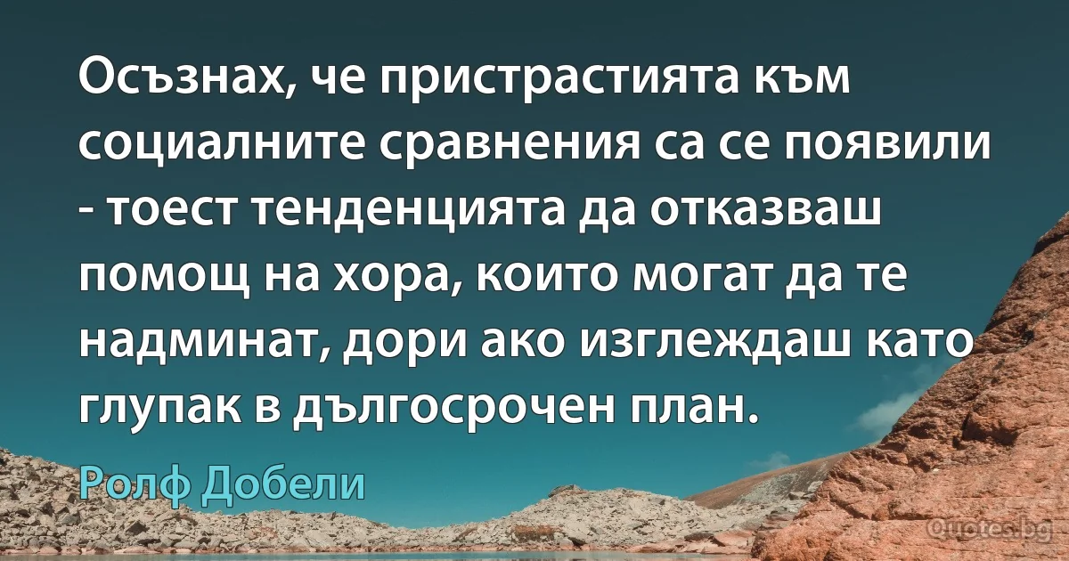 Осъзнах, че пристрастията към социалните сравнения са се появили - тоест тенденцията да отказваш помощ на хора, които могат да те надминат, дори ако изглеждаш като глупак в дългосрочен план. (Ролф Добели)